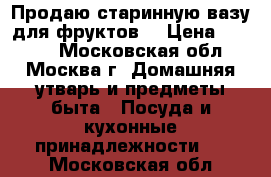 Продаю старинную вазу для фруктов. › Цена ­ 3 500 - Московская обл., Москва г. Домашняя утварь и предметы быта » Посуда и кухонные принадлежности   . Московская обл.